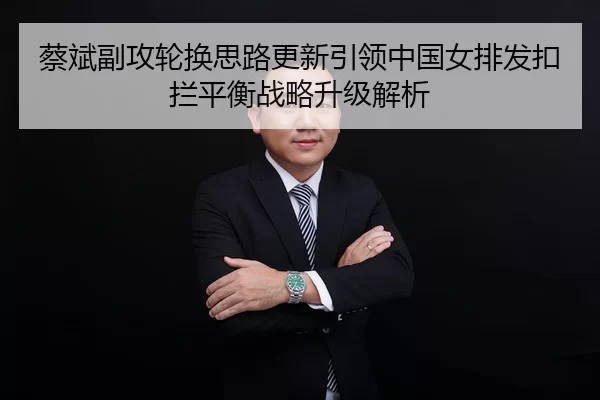 蔡斌副攻轮换思路更新引领中国女排发扣拦平衡战略升级解析