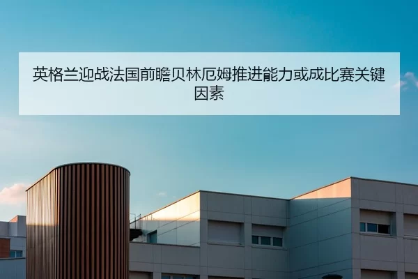 英格兰迎战法国前瞻贝林厄姆推进能力或成比赛关键因素