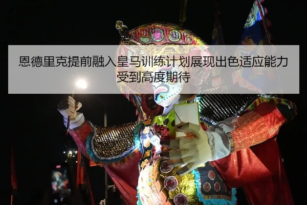 恩德里克提前融入皇马训练计划展现出色适应能力受到高度期待