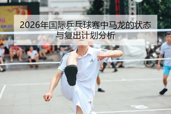 2026年国际乒乓球赛中马龙的状态与复出计划分析