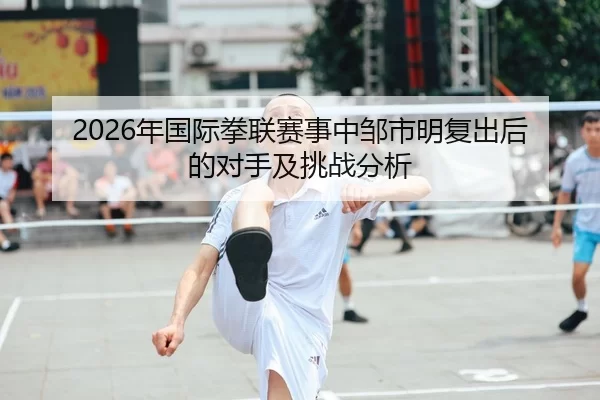 2026年国际拳联赛事中邹市明复出后的对手及挑战分析