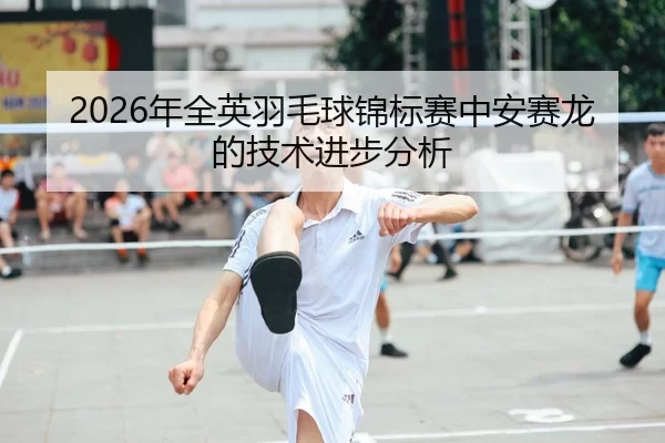 2026年全英羽毛球锦标赛中安赛龙的技术进步分析