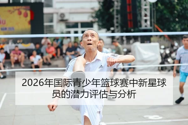 2026年国际青少年篮球赛中新星球员的潜力评估与分析