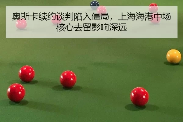 奥斯卡续约谈判陷入僵局，上海海港中场核心去留影响深远