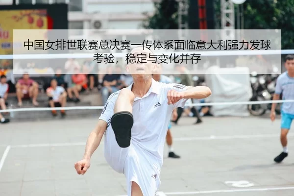 中国女排世联赛总决赛一传体系面临意大利强力发球考验，稳定与变化并存